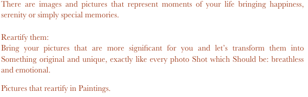 There are images and pictures that represent moments of your life bringing happiness, serenity or simply special memories.

Reartify them: 
Bring your pictures that are more significant for you and let’s transform them into Something original and unique, exactly like every photo Shot which Should be: breathless and emotional. 

Pictures that reartify in Paintings.

